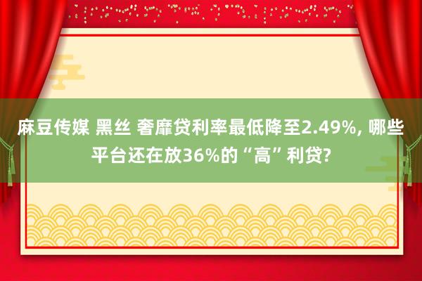 麻豆传媒 黑丝 奢靡贷利率最低降至2.49%， 哪些平台还在放36%的“高”利贷?