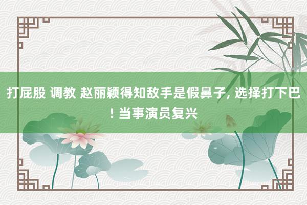 打屁股 调教 赵丽颖得知敌手是假鼻子， 选择打下巴! 当事演员复兴