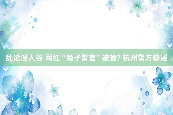 乱论淫人谷 网红“兔子警官”被撞? 杭州警方辟谣