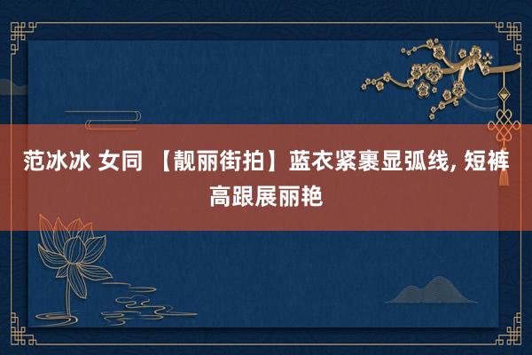 范冰冰 女同 【靓丽街拍】蓝衣紧裹显弧线， 短裤高跟展丽艳
