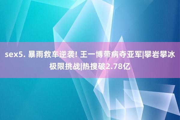 sex5. 暴雨救车逆袭! 王一博带病夺亚军|攀岩攀冰极限挑战|热搜破2.78亿