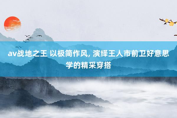 av战地之王 以极简作风， 演绎王人市前卫好意思学的精采穿搭