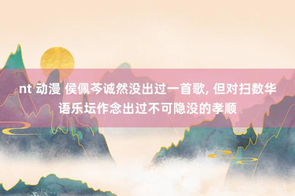 nt 动漫 侯佩芩诚然没出过一首歌， 但对扫数华语乐坛作念出过不可隐没的孝顺