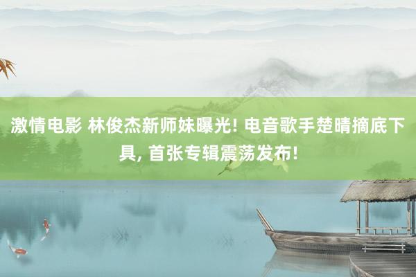 激情电影 林俊杰新师妹曝光! 电音歌手楚晴摘底下具， 首张专辑震荡发布!