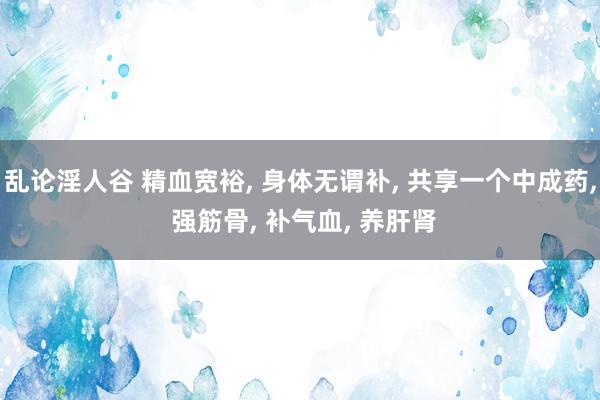 乱论淫人谷 精血宽裕， 身体无谓补， 共享一个中成药， 强筋骨， 补气血， 养肝肾