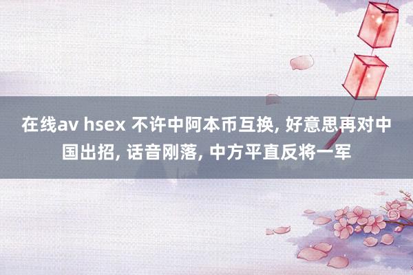 在线av hsex 不许中阿本币互换， 好意思再对中国出招， 话音刚落， 中方平直反将一军
