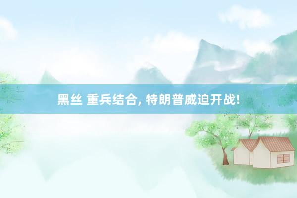 黑丝 重兵结合， 特朗普威迫开战!