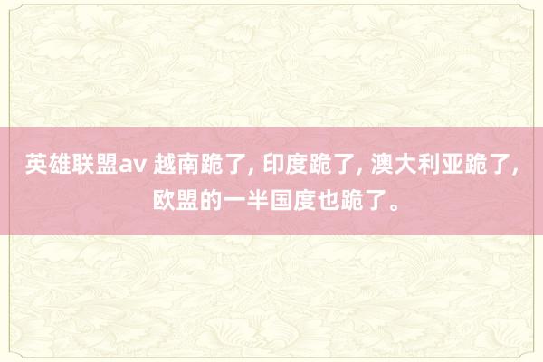 英雄联盟av 越南跪了， 印度跪了， 澳大利亚跪了， 欧盟的一半国度也跪了。