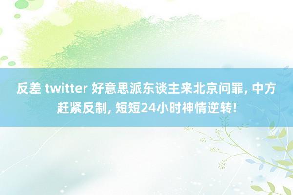 反差 twitter 好意思派东谈主来北京问罪， 中方赶紧反制， 短短24小时神情逆转!
