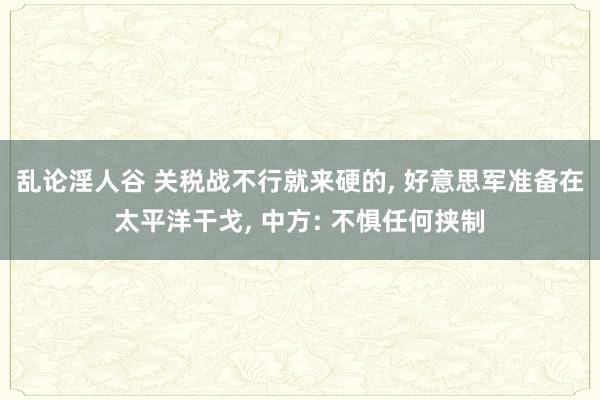 乱论淫人谷 关税战不行就来硬的， 好意思军准备在太平洋干戈， 中方: 不惧任何挟制