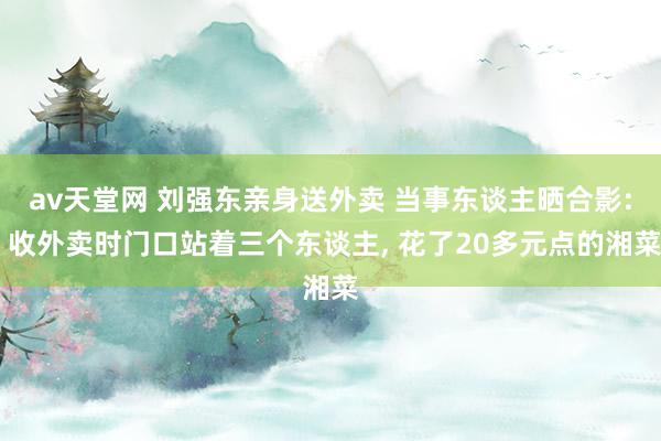 av天堂网 刘强东亲身送外卖 当事东谈主晒合影: 收外卖时门口站着三个东谈主， 花了20多元点的湘菜