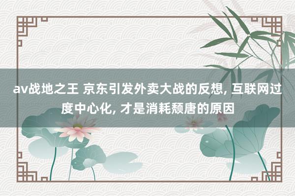 av战地之王 京东引发外卖大战的反想， 互联网过度中心化， 才是消耗颓唐的原因