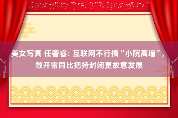 美女写真 任奢睿: 互联网不行搞“小院高墙”， 敞开雷同比把持封闭更故意发展