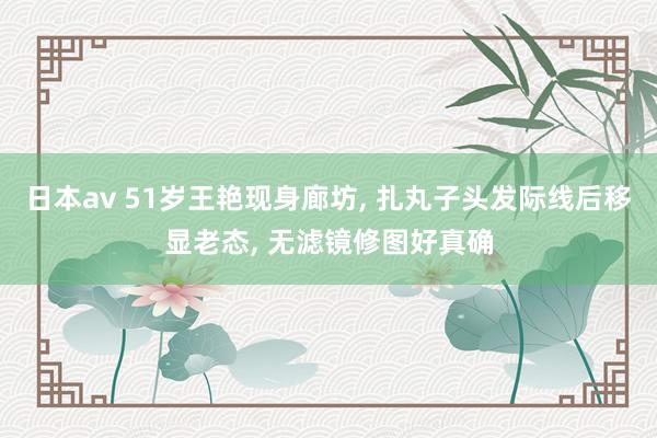 日本av 51岁王艳现身廊坊， 扎丸子头发际线后移显老态， 无滤镜修图好真确