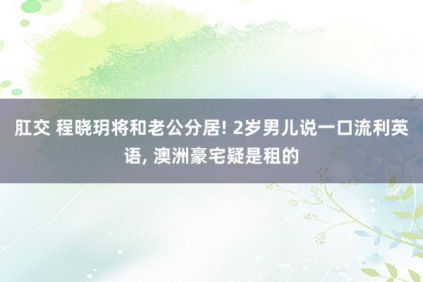 肛交 程晓玥将和老公分居! 2岁男儿说一口流利英语， 澳洲豪宅疑是租的