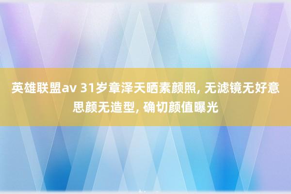 英雄联盟av 31岁章泽天晒素颜照， 无滤镜无好意思颜无造型， 确切颜值曝光