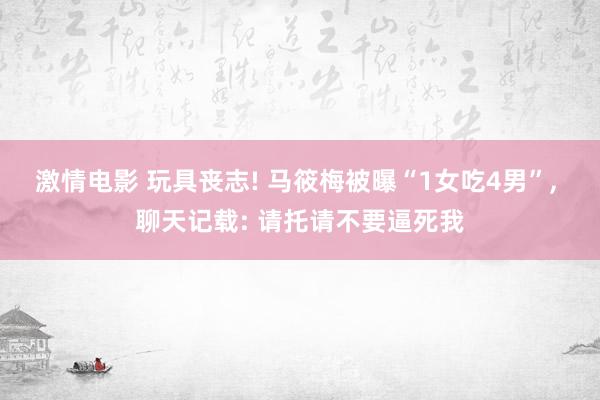 激情电影 玩具丧志! 马筱梅被曝“1女吃4男”， 聊天记载: 请托请不要逼死我