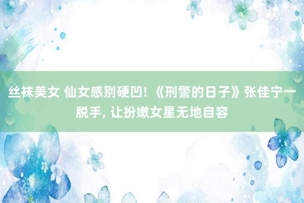 丝袜美女 仙女感别硬凹! 《刑警的日子》张佳宁一脱手， 让扮嫩女星无地自容
