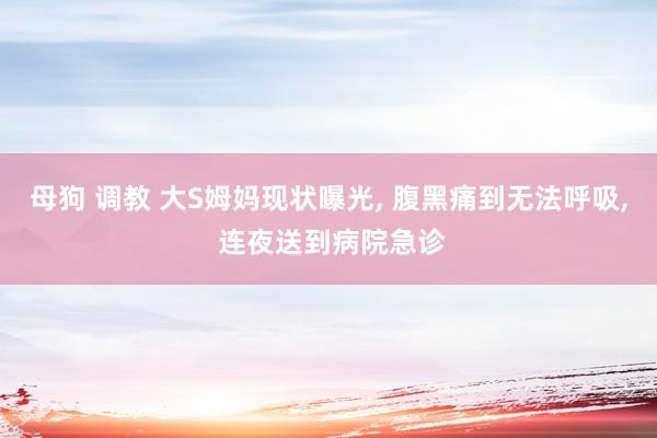 母狗 调教 大S姆妈现状曝光， 腹黑痛到无法呼吸， 连夜送到病院急诊