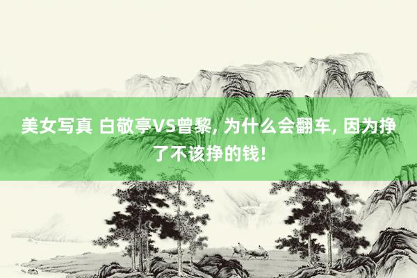 美女写真 白敬亭VS曾黎， 为什么会翻车， 因为挣了不该挣的钱!