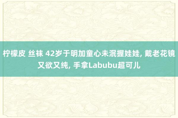 柠檬皮 丝袜 42岁于明加童心未泯握娃娃， 戴老花镜又欲又纯， 手拿Labubu超可儿