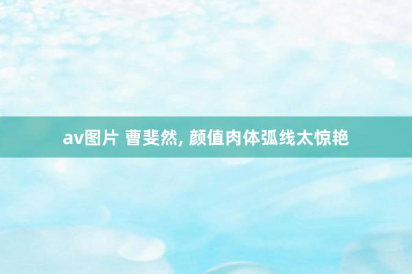 av图片 曹斐然， 颜值肉体弧线太惊艳