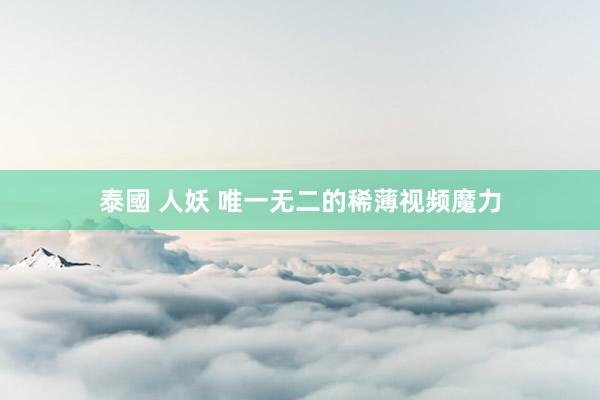 泰國 人妖 唯一无二的稀薄视频魔力