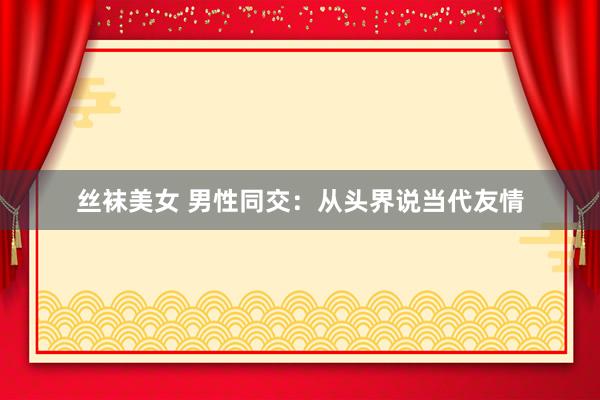 丝袜美女 男性同交：从头界说当代友情
