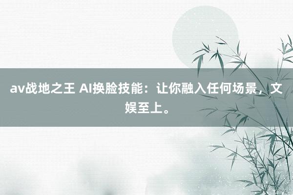 av战地之王 AI换脸技能：让你融入任何场景，文娱至上。