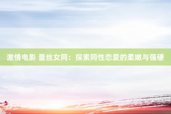 激情电影 蕾丝女同：探索同性恋爱的柔嫩与强硬