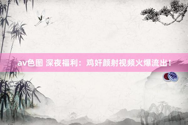 av色图 深夜福利：鸡奸颜射视频火爆流出！