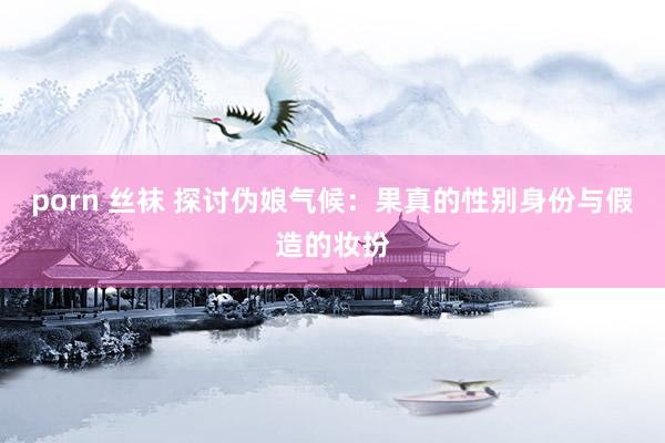 porn 丝袜 探讨伪娘气候：果真的性别身份与假造的妆扮
