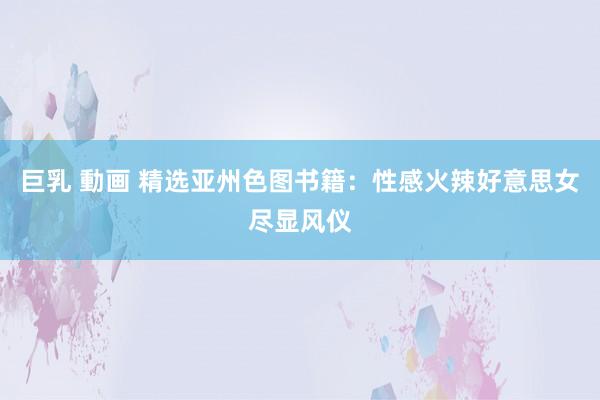 巨乳 動画 精选亚州色图书籍：性感火辣好意思女尽显风仪