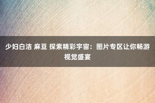 少妇白洁 麻豆 探索精彩宇宙：图片专区让你畅游视觉盛宴
