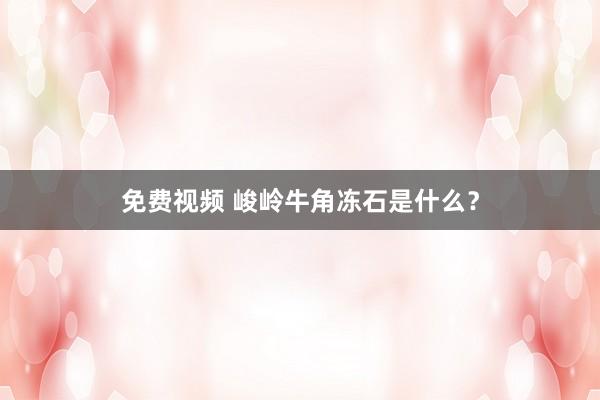 免费视频 峻岭牛角冻石是什么？