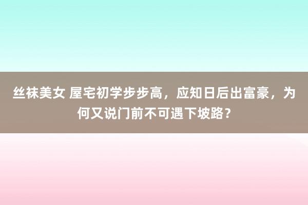 丝袜美女 屋宅初学步步高，应知日后出富豪，为何又说门前不可遇下坡路？