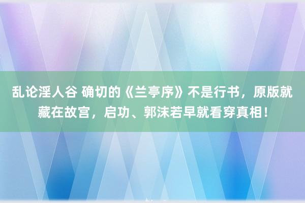 乱论淫人谷 确切的《兰亭序》不是行书，原版就藏在故宫，启功、郭沫若早就看穿真相！