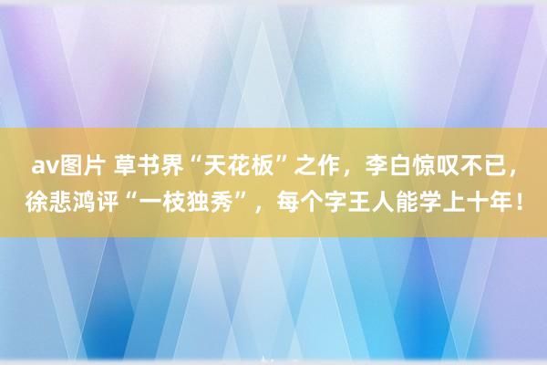 av图片 草书界“天花板”之作，李白惊叹不已，徐悲鸿评“一枝独秀”，每个字王人能学上十年！