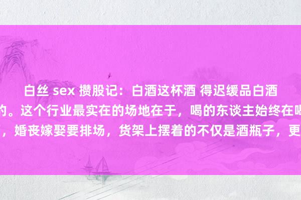 白丝 sex 攒股记:白酒这杯酒 得迟缓品白酒不是用来炒的,是拿来守的。这个行业最实在的场地在于,喝的东谈主始终在喝。宴客吃饭要颜面,婚丧嫁娶要排场,货架上摆着的不仅是酒瓶子,更是中国东谈主几千年的情面世故。看白酒得...