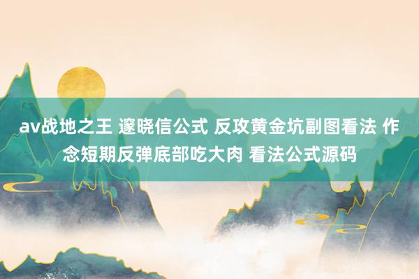 av战地之王 邃晓信公式 反攻黄金坑副图看法 作念短期反弹底部吃大肉 看法公式源码