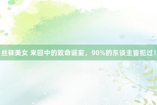 丝袜美女 来回中的致命诞妄，90%的东谈主皆犯过！