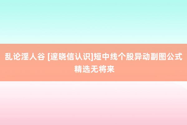 乱论淫人谷 [邃晓信认识]短中线个股异动副图公式 精选无将来