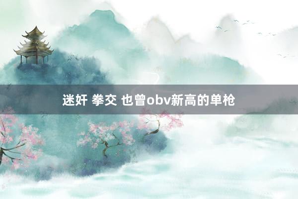 迷奸 拳交 也曾obv新高的单枪