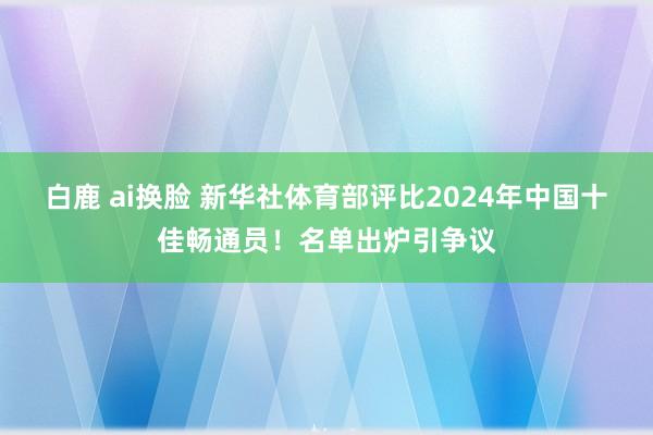 白鹿 ai换脸 新华社体育部评比2024年中国十佳畅通员！名单出炉引争议