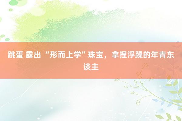 跳蛋 露出 “形而上学”珠宝，拿捏浮躁的年青东谈主