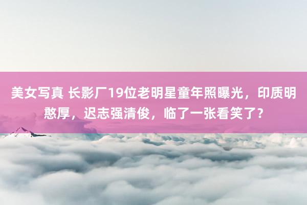 美女写真 长影厂19位老明星童年照曝光，印质明憨厚，迟志强清俊，临了一张看笑了？