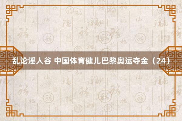 乱论淫人谷 中国体育健儿巴黎奥运夺金（24）