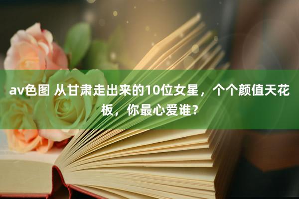 av色图 从甘肃走出来的10位女星，个个颜值天花板，你最心爱谁？