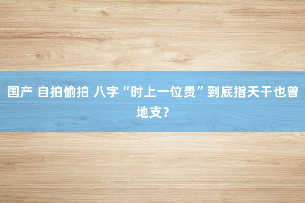 国产 自拍偷拍 八字“时上一位贵”到底指天干也曾地支？