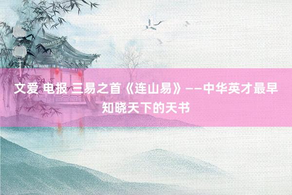 文爱 电报 三易之首《连山易》——中华英才最早知晓天下的天书